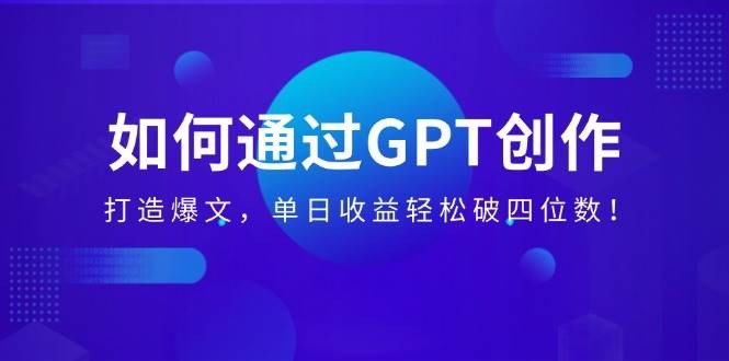 如何通过GPT创作，打造爆文，单日收益轻松破四位数！